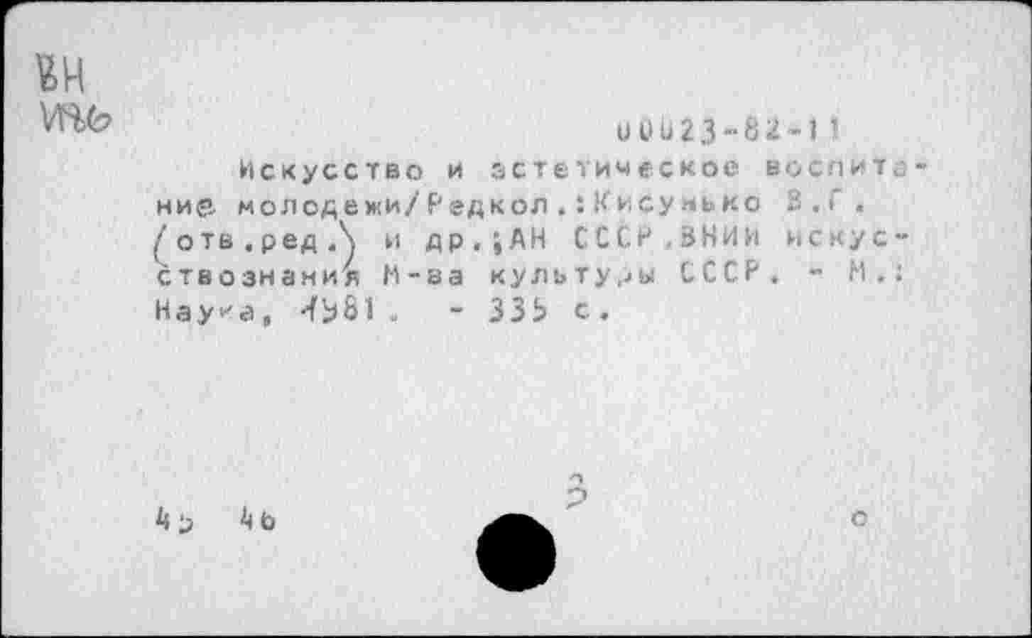 ﻿и и и 2 3 - 8 2 -1 ’
Искусство и эстетическое нося ит ние. молодежи/Редкол Кису нько 3,{ . (''отв.редЛ и др,;АН СССР,ВНИИ искус ствознания М-ва культуры СССР, - М. Нау^а, -{ЬЫ .	- ЗЗЬ с .